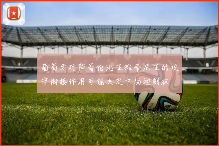 葡萄牙对阵哥伦比亚维蒂尼亚的攻守衔接作用可能决定中场控制权