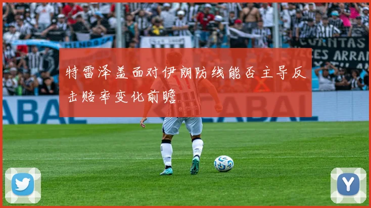 特雷泽盖面对伊朗防线能否主导反击赔率变化前瞻
