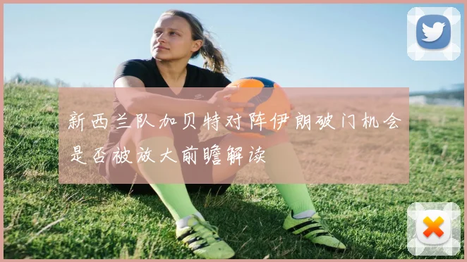 新西兰队加贝特对阵伊朗破门机会是否被放大前瞻解读