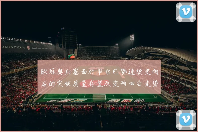 欧冠奥利塞面对毕尔巴鄂连续变向后的突破质量有望改变两回合走势