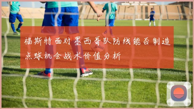 福斯特面对墨西哥队防线能否制造点球机会战术价值分析