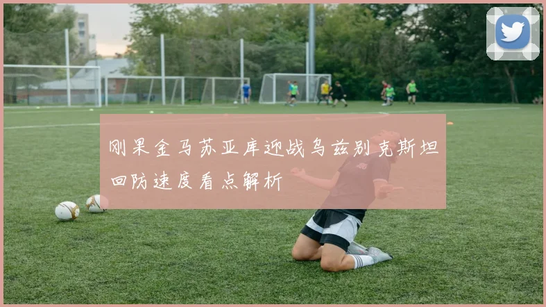 刚果金马苏亚库迎战乌兹别克斯坦回防速度看点解析