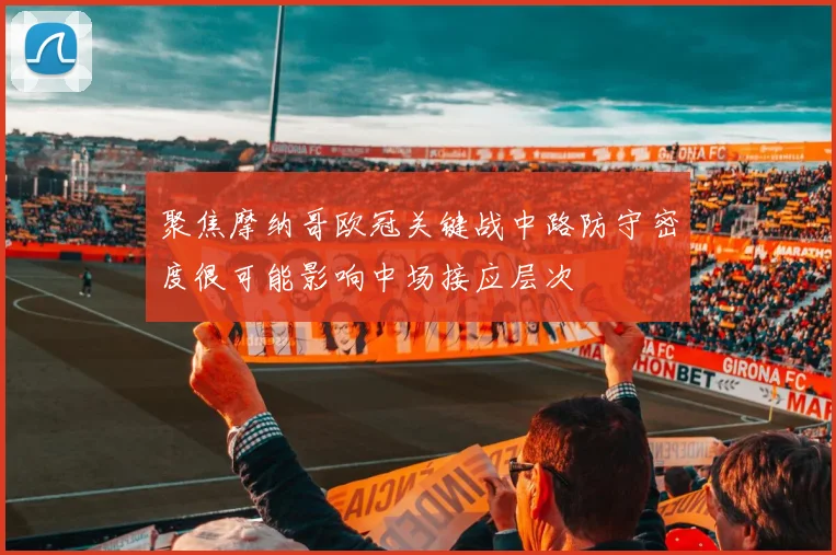 聚焦摩纳哥欧冠关键战中路防守密度很可能影响中场接应层次