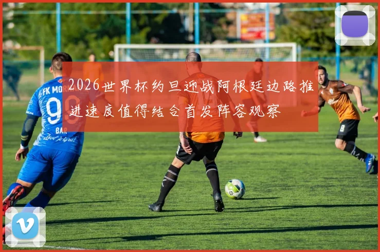 2026世界杯约旦迎战阿根廷边路推进速度值得结合首发阵容观察