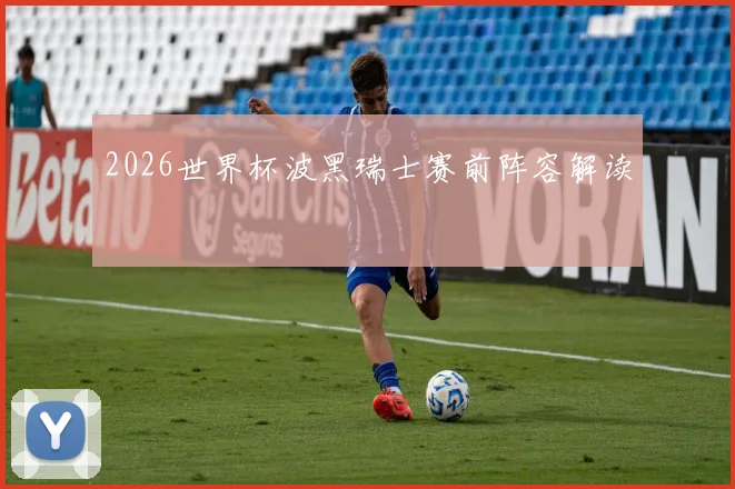 2026世界杯波黑瑞士赛前阵容解读