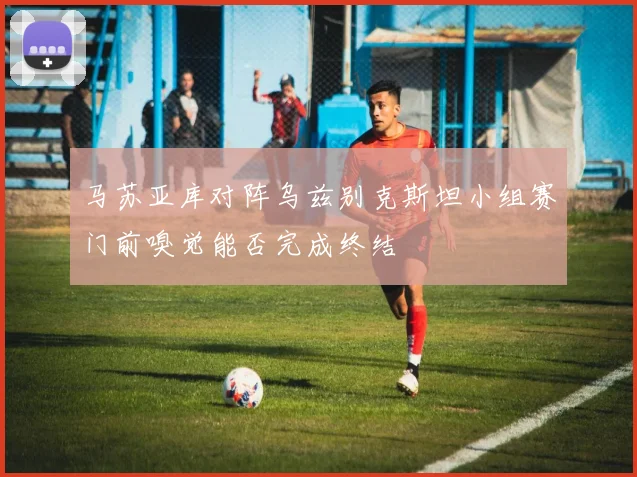 马苏亚库对阵乌兹别克斯坦小组赛门前嗅觉能否完成终结