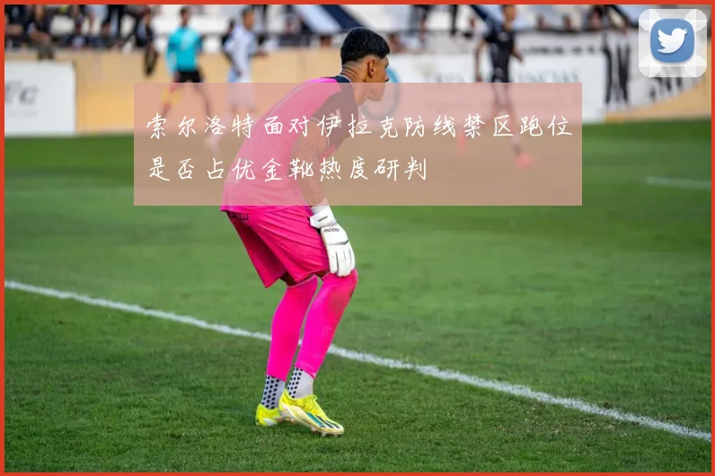 索尔洛特面对伊拉克防线禁区跑位是否占优金靴热度研判