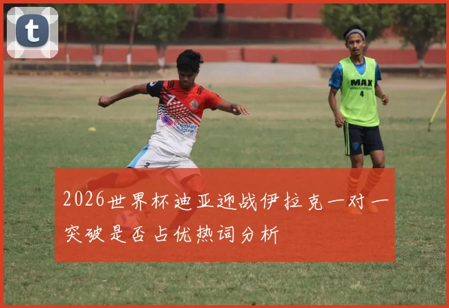 2026世界杯迪亚迎战伊拉克一对一突破是否占优热词分析