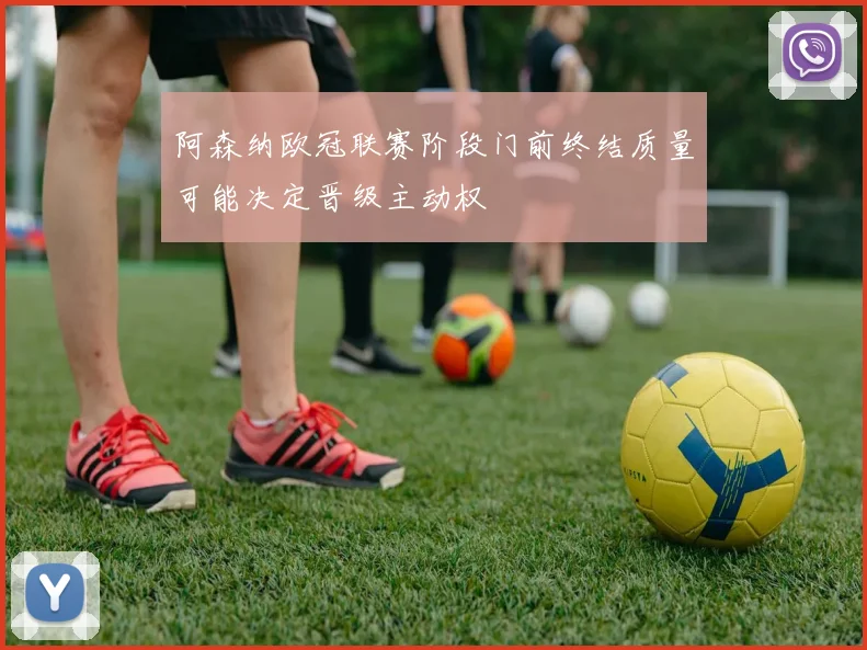 阿森纳欧冠联赛阶段门前终结质量可能决定晋级主动权