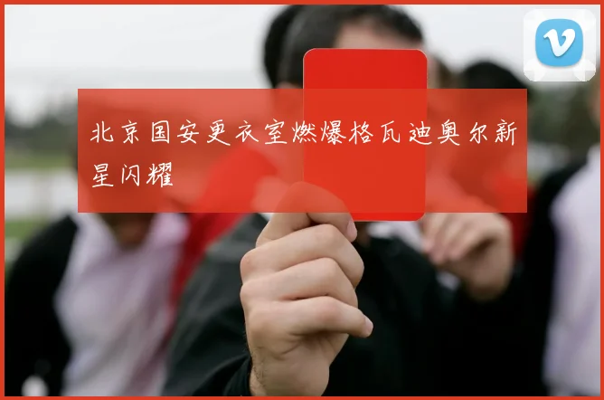 北京国安更衣室燃爆格瓦迪奥尔新星闪耀