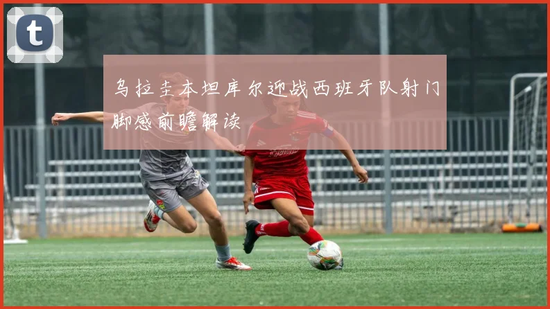 乌拉圭本坦库尔迎战西班牙队射门脚感前瞻解读