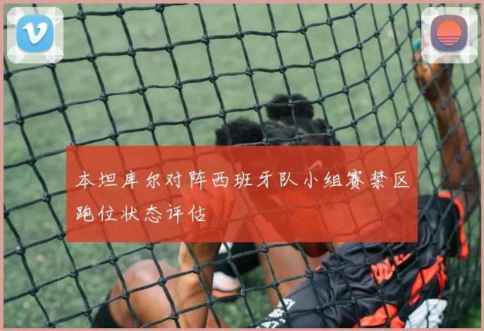 本坦库尔对阵西班牙队小组赛禁区跑位状态评估