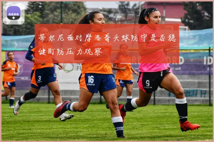 蒂尔尼面对摩洛哥头球防守是否稳健盯防压力观察