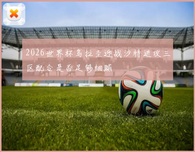 2026世界杯乌拉圭迎战沙特进攻三区配合是否足够细腻