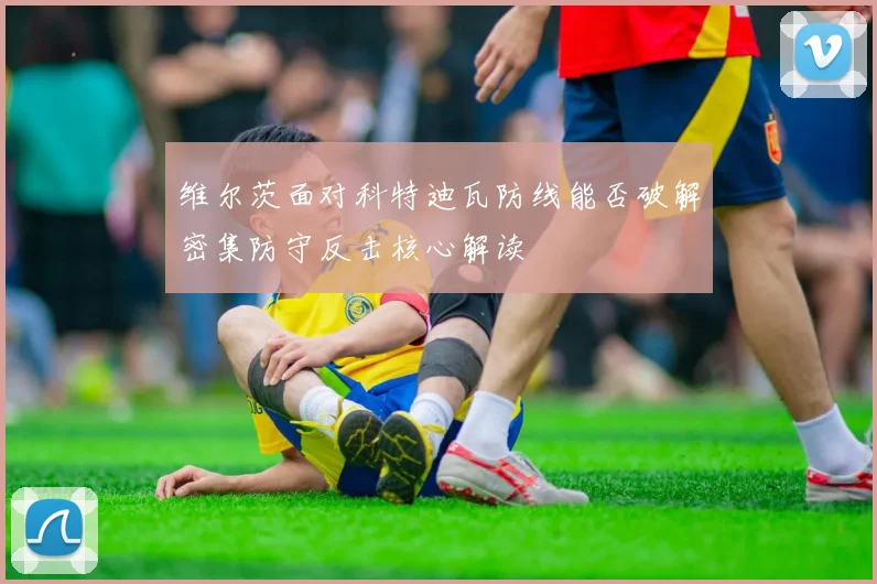 维尔茨面对科特迪瓦防线能否破解密集防守反击核心解读