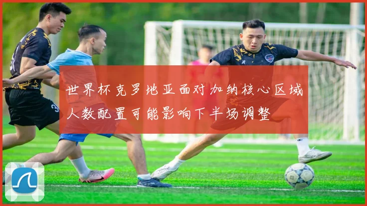 世界杯克罗地亚面对加纳核心区域人数配置可能影响下半场调整