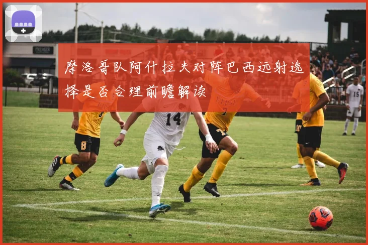 摩洛哥队阿什拉夫对阵巴西远射选择是否合理前瞻解读
