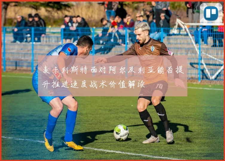 麦卡利斯特面对阿尔及利亚能否提升推进速度战术价值解读