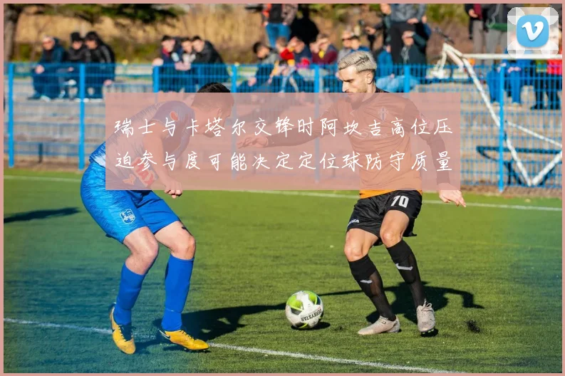 瑞士与卡塔尔交锋时阿坎吉高位压迫参与度可能决定定位球防守质量