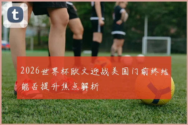 2026世界杯欧文迎战美国门前终结能否提升焦点解析