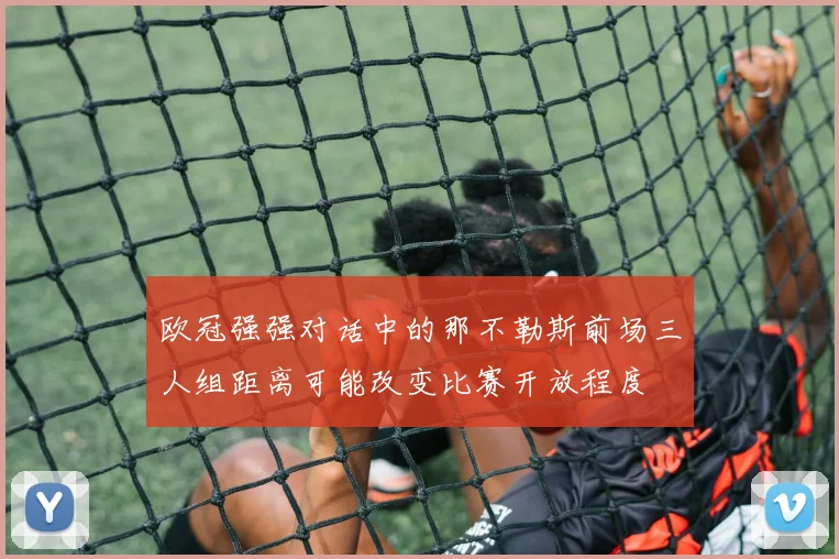 欧冠强强对话中的那不勒斯前场三人组距离可能改变比赛开放程度