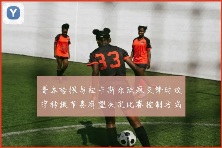 哥本哈根与纽卡斯尔欧冠交锋时攻守转换节奏有望决定比赛控制方式