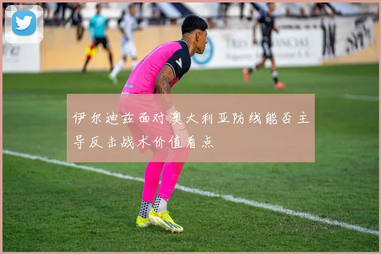 伊尔迪兹面对澳大利亚防线能否主导反击战术价值看点