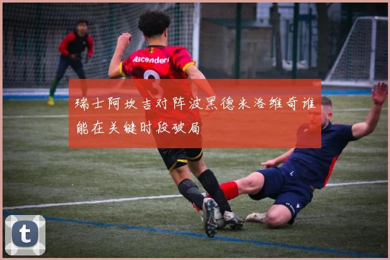 瑞士阿坎吉对阵波黑德米洛维奇谁能在关键时段破局