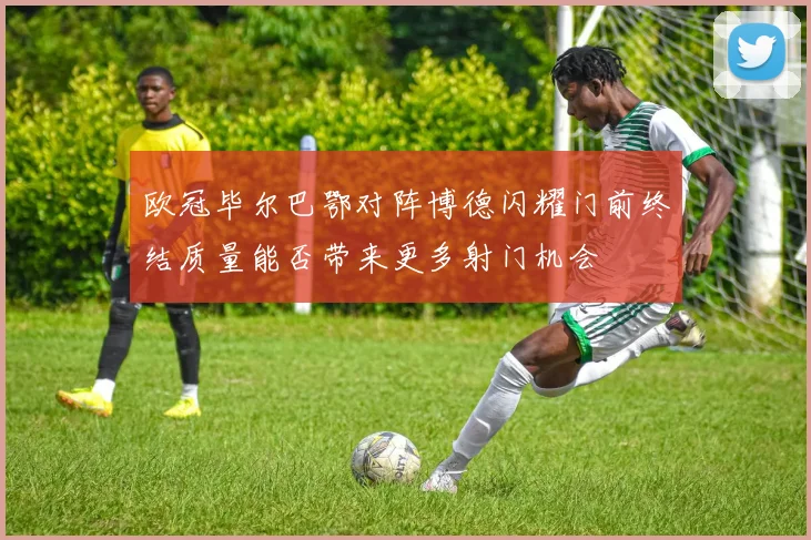 欧冠毕尔巴鄂对阵博德闪耀门前终结质量能否带来更多射门机会