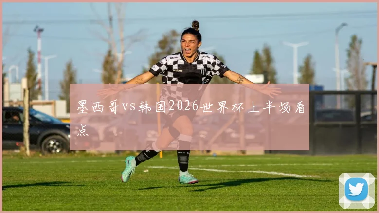 墨西哥vs韩国2026世界杯上半场看点