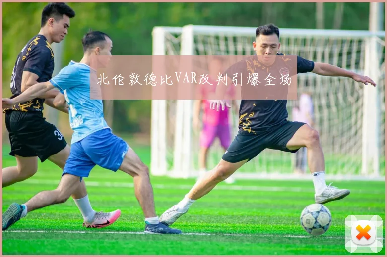 北伦敦德比VAR改判引爆全场