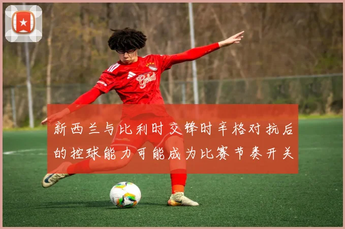 新西兰与比利时交锋时辛格对抗后的控球能力可能成为比赛节奏开关
