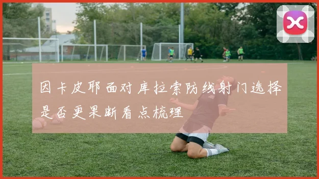 因卡皮耶面对库拉索防线射门选择是否更果断看点梳理