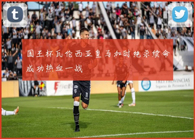 国王杯瓦伦西亚皇马加时绝杀续命成功热血一战