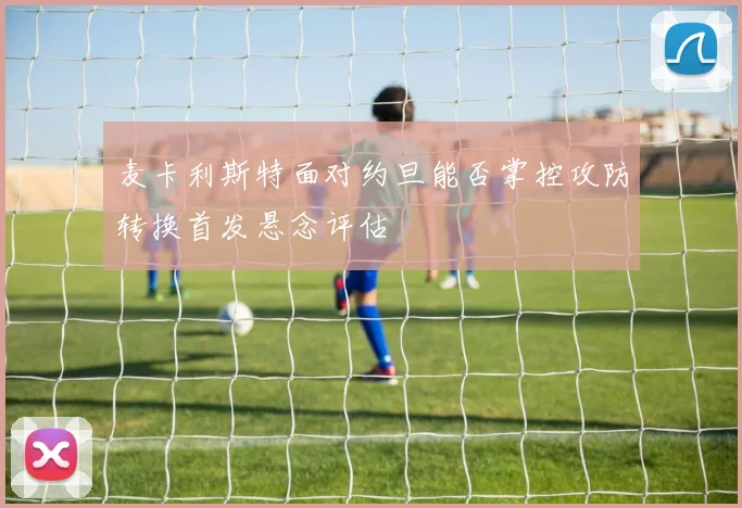 麦卡利斯特面对约旦能否掌控攻防转换首发悬念评估