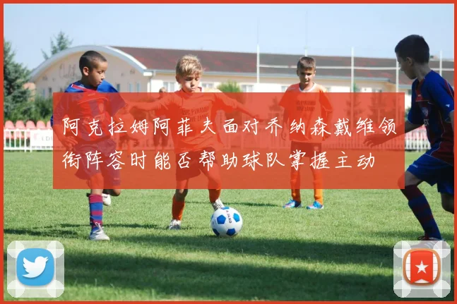 阿克拉姆阿菲夫面对乔纳森戴维领衔阵容时能否帮助球队掌握主动