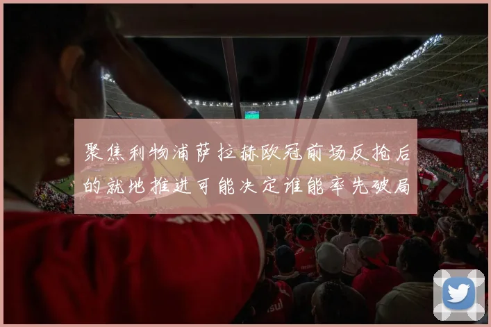 聚焦利物浦萨拉赫欧冠前场反抢后的就地推进可能决定谁能率先破局
