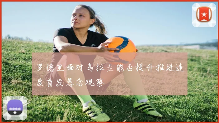 罗德里面对乌拉圭能否提升推进速度首发悬念观察