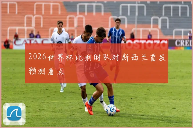 2026世界杯比利时队对新西兰首发预测看点