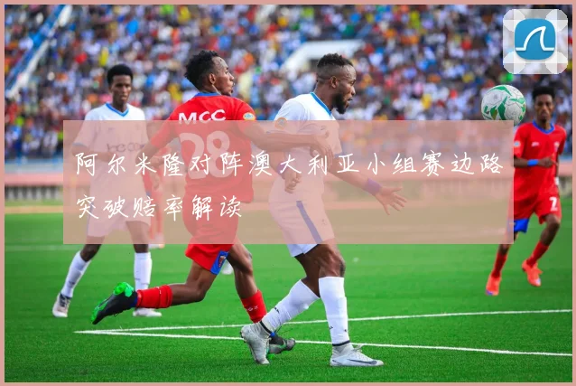 阿尔米隆对阵澳大利亚小组赛边路突破赔率解读