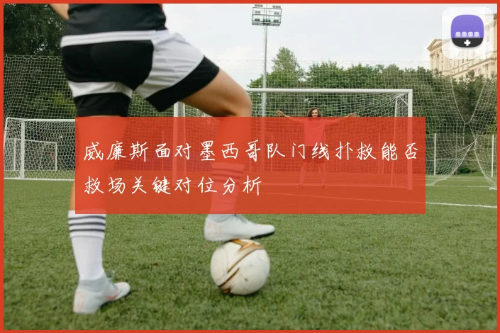 威廉斯面对墨西哥队门线扑救能否救场关键对位分析