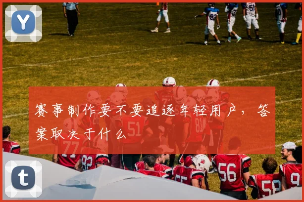 赛事制作要不要追逐年轻用户，答案取决于什么