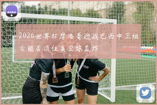 2026世界杯摩洛哥迎战巴西中卫组合能否顶住高空球轰炸